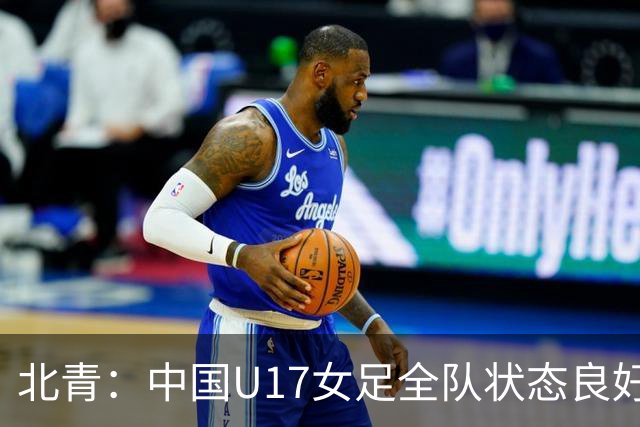 北青：中国U17女足全队状态良好，世界杯首战肯尼亚力争开门红