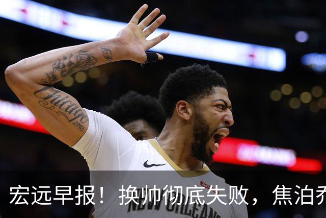 宏远早报！换帅彻底失败，焦泊乔伤情报告出炉，徐杰被弃用！