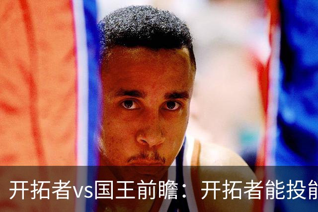 开拓者vs国王前瞻：开拓者能投能抢亮点多，国王混日子凶多吉少