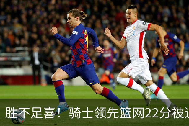 胜不足喜！骑士领先篮网22分被追到2分 揭幕战领先76人29分被逆转