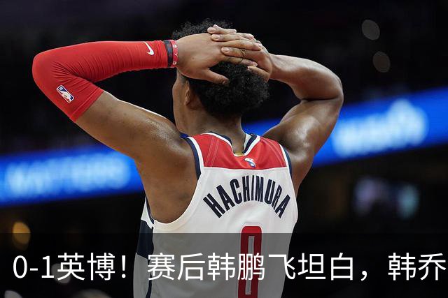 0-1英博！赛后韩鹏飞坦白，韩乔生犀利点评，阿洛伊西回应辞职！